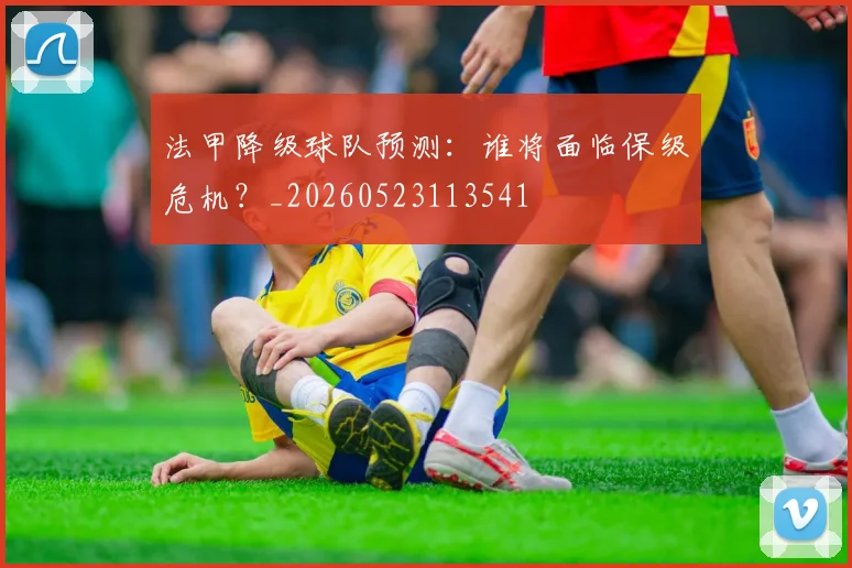 法甲降级球队预测:谁将面临保级危机?_20260523113541